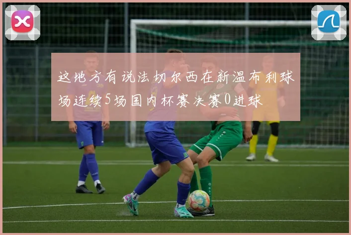 这地方有说法切尔西在新温布利球场连续5场国内杯赛决赛0进球