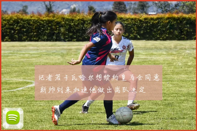 记者若卡瓦哈尔想续约皇马会同意 新帅到来加速他做出离队决定